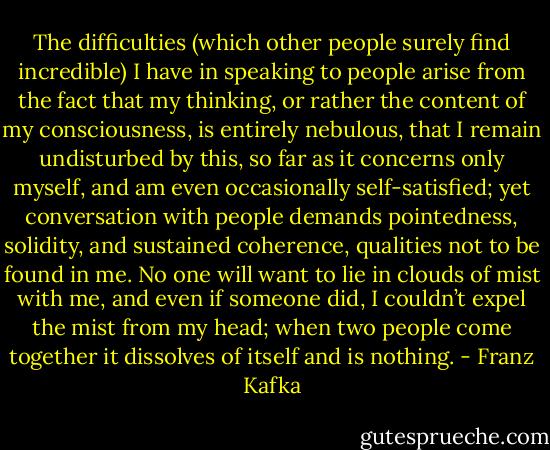 The difficulties (which other people surely find incredible) I have in speaking to people arise from the fact that my thinking, or rather the content of my consciousness, is entirely nebulous, that I remain undisturbed by this, so far as it concerns only myself, and am even occasionally self-satisfied; yet conversation with people demands pointedness, solidity, and sustained coherence, qualities not to be found in me. No one will want to lie in clouds of mist with me, and even if someone did, I couldn’t expel the mist from my head; when two people come together it dissolves of itself and is nothing. - Franz Kafka