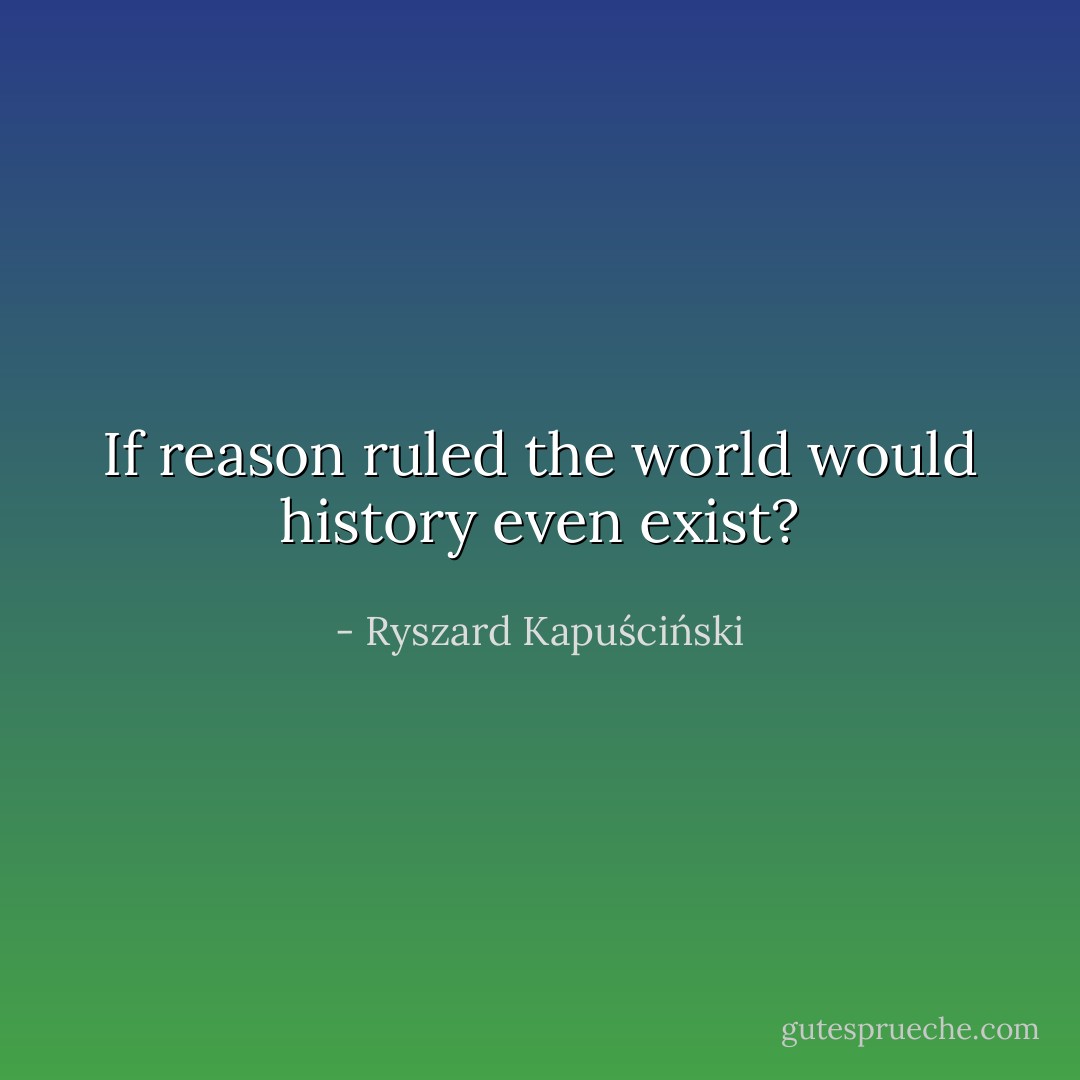 If reason ruled the world would history even exist? - Ryszard Kapuściński