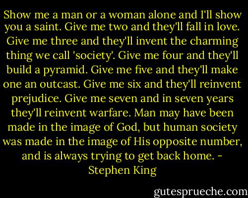 Show me a man or a woman alone and I'll show you a saint. Give me two and they'll fall in love. Give me three and they'll invent the charming thing we call 'society'. Give me four and they'll build a pyramid. Give me five and they'll make one an outcast. Give me six and they'll reinvent prejudice. Give me seven and in seven years they'll reinvent warfare. Man may have been made in the image of God, but human society was made in the image of His opposite number, and is always trying to get back home. - Stephen King