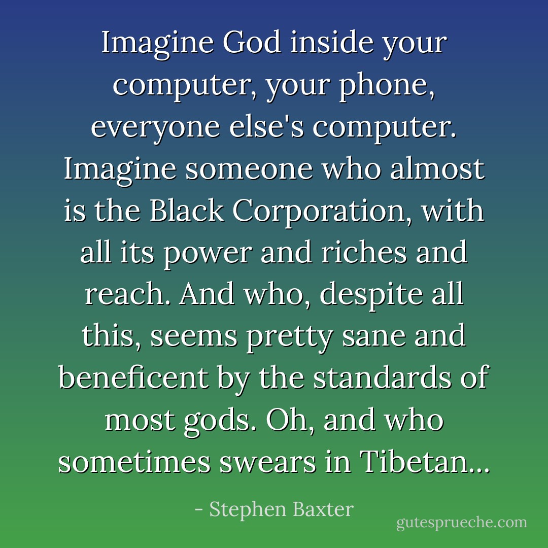 <i>Imagine God inside your computer, your phone, everyone else's computer. Imagine someone who almost</i> is <i>the Black Corporation, with all its power and riches and reach. And who, despite all this, seems pretty sane and beneficent by the standards of most gods. Oh, and who sometimes swears in Tibetan...</i> - Stephen Baxter