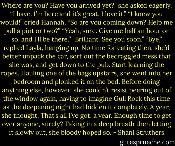 Where are you? Have you arrived yet?” she asked eagerly.<br />“I have. I’m here and it’s great. I love it.”<br />“I knew you would!” cried Hannah. “So are you coming down? Help me pull a pint or two?”<br />“Yeah, sure. Give me half an hour or so, and I’ll be there.”<br />“Brilliant. See you soon.”<br />“Bye,” replied Layla, hanging up.<br />No time for eating then, she’d better unpack the car, sort out the bedraggled mess that she was, and get down to the pub. Start learning the ropes.<br />Hauling one of the bags upstairs, she went into her bedroom and plonked it on the bed. Before doing anything else, however, she couldn’t resist peering out of the window again, having to imagine Gull Rock this time as the deepening night had hidden it completely. A year, she thought. That’s all I’ve got, a year. Enough time to get over anyone, surely?<br />Taking in a deep breath then letting it slowly out, she bloody hoped so. - Shani Struthers