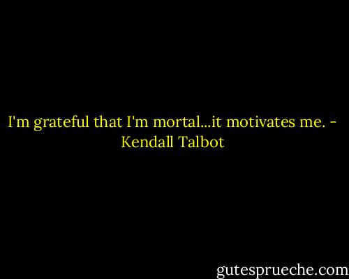 I'm grateful that I'm mortal...it motivates me. - Kendall Talbot