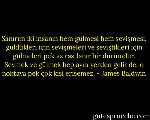 Sanırım iki insanın hem gülmesi hem sevişmesi, güldükleri için sevişmeleri ve seviştikleri için gülmeleri pek az rastlanır bir durumdur. Sevmek ve gülmek hep aynı yerden gelir de, o noktaya pek çok kişi erişemez. - James Baldwin