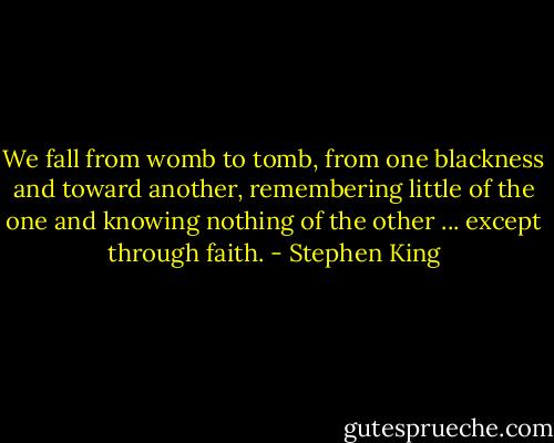 We fall from womb to tomb, from one blackness and toward another, remembering little of the one and knowing nothing of the other ... except through faith. - Stephen King