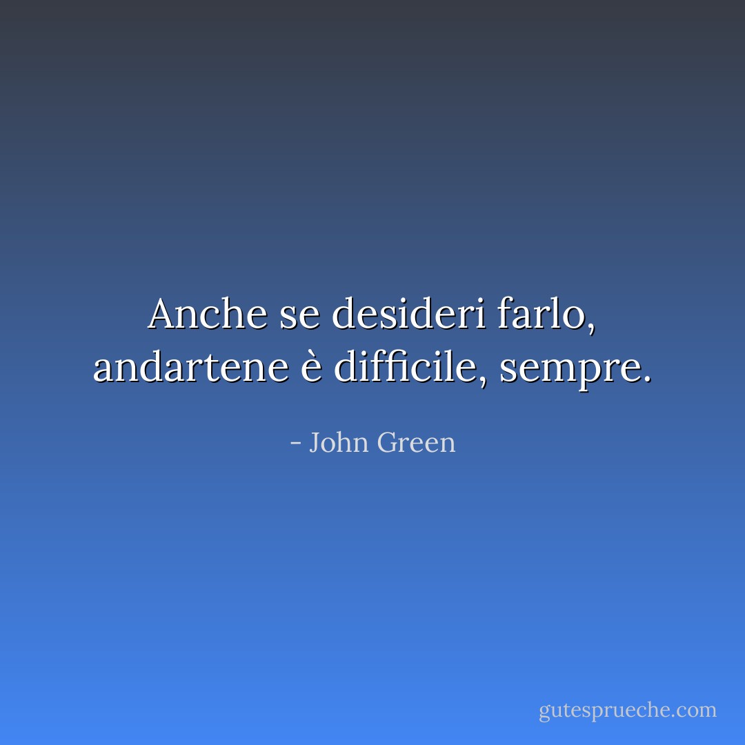 Anche se desideri farlo, andartene è difficile, sempre. - John Green