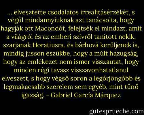 … elvesztette csodálatos irrealitásérzékét, s végül mindannyiuknak azt tanácsolta, hogy hagyják ott Macondót, felejtsék el mindazt, amit a világról és az emberi szívről tanított nekik, szarjanak Horatiusra, és bárhová kerüljenek is, mindig jusson eszükbe, hogy a múlt hazugság, hogy az emlékezet nem ismer visszautat, hogy minden régi tavasz visszavonhatatlanul elveszett, s hogy végső soron a legőrjöngőbb és legmakacsabb szerelem sem egyéb, mint tűnő igazság. - Gabriel García Márquez