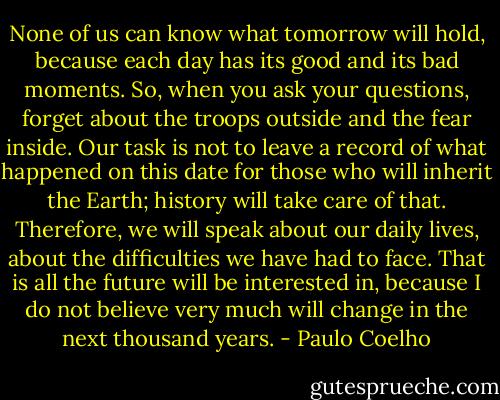 None of us can know what tomorrow will hold, because each day has its good and its bad moments. So, when you ask your questions, forget about the troops outside and the fear inside. Our task is not to leave a record of what happened on this date for those who will inherit the Earth; history will take care of that. Therefore, we will speak about our daily lives, about the difficulties we have had to face. That is all the future will be interested in, because I do not believe very much will change in the next thousand years. - Paulo Coelho