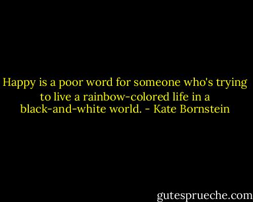 Happy is a poor word for someone who's trying to live a rainbow-colored life in a black-and-white world. - Kate Bornstein