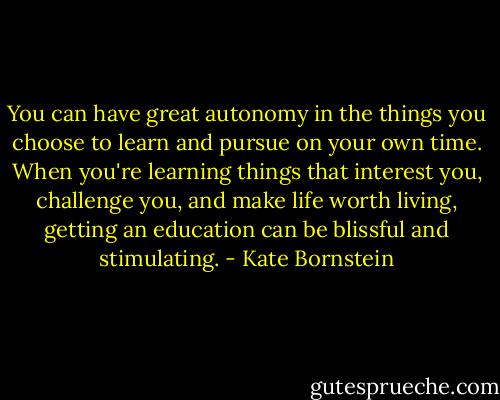 You can have great autonomy in the things you choose to learn and pursue on your own time. When you're learning things that interest you, challenge you, and make life worth living, getting an education can be blissful and stimulating. - Kate Bornstein