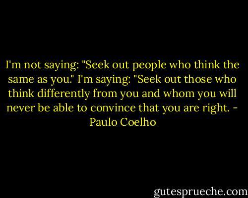 I'm not saying: "Seek out people who think the same as you." I'm saying: "Seek out those who think differently from you and whom you will never be able to convince that you are right. - Paulo Coelho