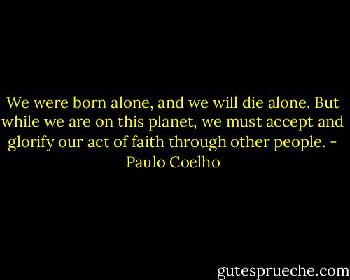 We were born alone, and we will die alone. But while we are on this planet, we must accept and glorify our act of faith through other people. - Paulo Coelho