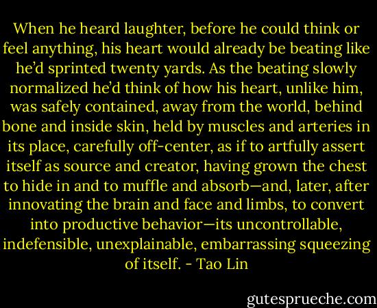 When he heard laughter, before he could think or feel anything, his heart would already be beating like he’d sprinted twenty yards. As the beating slowly normalized he’d think of how his heart, unlike him, was safely contained, away from the world, behind bone and inside skin, held by muscles and arteries in its place, carefully off-center, as if to artfully assert itself as source and creator, having grown the chest to hide in and to muffle and absorb—and, later, after innovating the brain and face and limbs, to convert into productive behavior—its uncontrollable, indefensible, unexplainable, embarrassing squeezing of itself. - Tao Lin