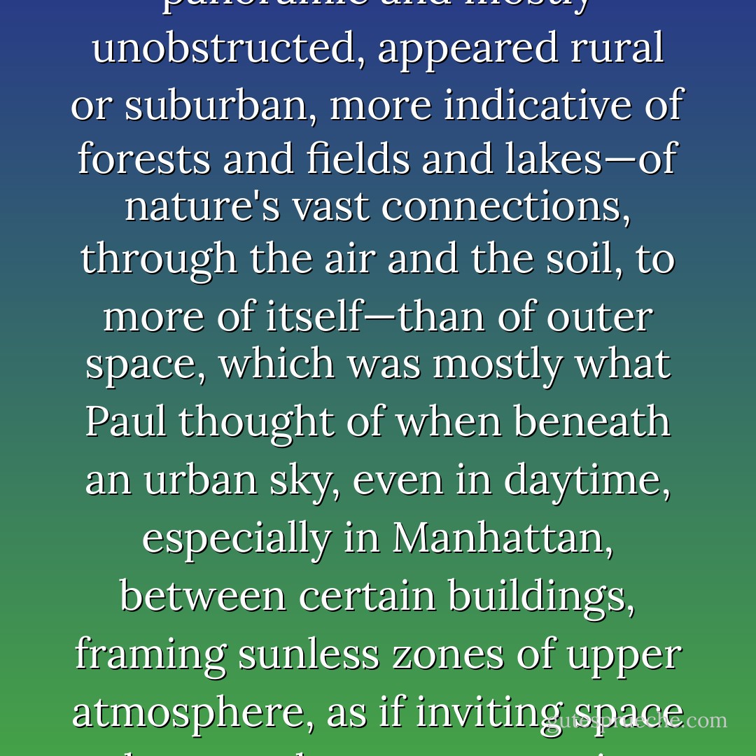 The late-afternoon sky, in Paul's peripheral vision, panoramic and mostly unobstructed, appeared rural or suburban, more indicative of forests and fields and lakes—of nature's vast connections, through the air and the soil, to more of itself—than of outer space, which was mostly what Paul thought of when beneath an urban sky, even in daytime, especially in Manhattan, between certain buildings, framing sunless zones of upper atmosphere, as if inviting space down to deoxygenate a city block. - Tao Lin