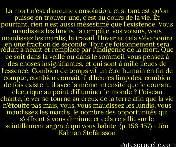 La mort n'est d'aucune consolation, et si tant est qu'on puisse en trouver une, c'est au cours de la vie. Et pourtant, rien n'est aussi mésestimé que l'existence. Vous maudissez les lundis, la tempête, vos voisins, vous maudissez les mardis, le travail, l'hiver et cela s'évanouira en une fraction de seconde. Tout ce foisonnement sera réduit à néant et remplacé par l'indigence de la mort. Que ce soit dans la veille ou dans le sommeil, vous pensez à des choses insignifiantes, et qui sont à mille lieues de l'essence. Combien de temps vit un être humain en fin de compte, combien connaît-il d'heures limpides, combien de fois existe-t-il avec la même intensité que le courant électrique au point d'illuminer le monde ? L'oiseau chante, le ver se tourne au creux de la terre afin que la vie n'étouffe pas mais, vous, vous maudissez les lundis, vous maudissez les mardis, le nombre des opportunités qui s'offrent à vous diminue et cela rejaillit sur le scintillement argenté qui vous habite. (p. 156-157) - Jón Kalman Stefánsson