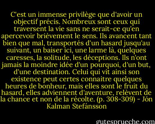 C'est un immense privilège que d'avoir un objectif précis. Nombreux sont ceux qui traversent la vie sans ne serait-ce qu'en apercevoir brièvement le sens. Ils avancent tant bien que mal, transportés d'un hasard jusqu'au suivant, un baiser ici, une larme là, quelques caresses, la solitude, les déceptions. Ils n'ont jamais la moindre idée d'un pourquoi, d'un but, d'une destination. Celui qui vit ainsi son existence peut certes connaitre quelques heures de bonheur, mais elles sont le fruit du hasard, elles adviennent d'aventure, relèvent de la chance et non de la récolte. (p. 308-309) - Jón Kalman Stefánsson
