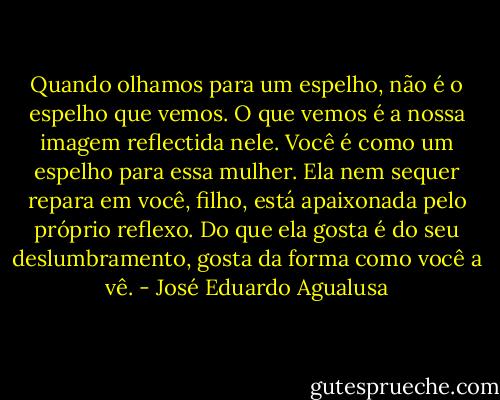 Quando olhamos para um espelho, não é o espelho que vemos. O que vemos é a nossa imagem reflectida nele. Você é como um espelho para essa mulher. Ela nem sequer repara em você, filho, está apaixonada pelo próprio reflexo. Do que ela gosta é do seu deslumbramento, gosta da forma como você a vê. - José Eduardo Agualusa