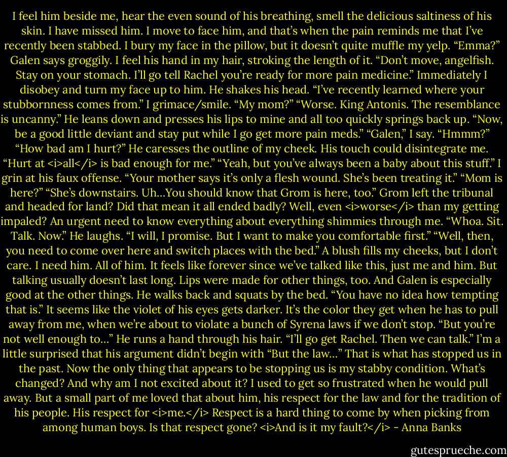 I feel him beside me, hear the even sound of his breathing, smell the delicious saltiness of his skin.<br />I have missed him.<br />I move to face him, and that’s when the pain reminds me that I’ve recently been stabbed. I bury my face in the pillow, but it doesn’t quite muffle my yelp.<br />“Emma?” Galen says groggily. I feel his hand in my hair, stroking the length of it. “Don’t move, angelfish. Stay on your stomach. I’ll go tell Rachel you’re ready for more pain medicine.”<br />Immediately I disobey and turn my face up to him. He shakes his head. “I’ve recently learned where your stubbornness comes from.”<br />I grimace/smile. “My mom?”<br />“Worse. King Antonis. The resemblance is uncanny.” He leans down and presses his lips to mine and all too quickly springs back up. “Now, be a good little deviant and stay put while I go get more pain meds.”<br />“Galen,” I say.<br />“Hmmm?”<br />“How bad am I hurt?”<br />He caresses the outline of my cheek. His touch could disintegrate me. “Hurt at <i>all</i> is bad enough for me.”<br />“Yeah, but you’ve always been a baby about this stuff.” I grin at his faux offense.<br />“Your mother says it’s only a flesh wound. She’s been treating it.”<br />“Mom is here?”<br />“She’s downstairs. Uh…You should know that Grom is here, too.”<br />Grom left the tribunal and headed for land? Did that mean it all ended badly? Well, even <i>worse</i> than my getting impaled? An urgent need to know everything about everything shimmies through me. “Whoa. Sit. Talk. Now.”<br />He laughs. “I will, I promise. But I want to make you comfortable first.”<br />“Well, then, you need to come over here and switch places with the bed.” A blush fills my cheeks, but I don’t care. I need him. All of him. It feels like forever since we’ve talked like this, just me and him. But talking usually doesn’t last long. Lips were made for other things, too. And Galen is especially good at the other things.<br />He walks back and squats by the bed. “You have no idea how tempting that is.” It seems like the violet of his eyes gets darker. It’s the color they get when he has to pull away from me, when we’re about to violate a bunch of Syrena laws if we don’t stop. “But you’re not well enough to…” He runs a hand through his hair. “I’ll go get Rachel. Then we can talk.”<br />I’m a little surprised that his argument didn’t begin with “But the law…” That is what has stopped us in the past. Now the only thing that appears to be stopping us is my stabby condition.<br />What’s changed?<br />And why am I not excited about it? I used to get so frustrated when he would pull away. But a small part of me loved that about him, his respect for the law and for the tradition of his people. His respect for <i>me.</i> Respect is a hard thing to come by when picking from among human boys. Is that respect gone?<br /><i>And is it my fault?</i> - Anna Banks