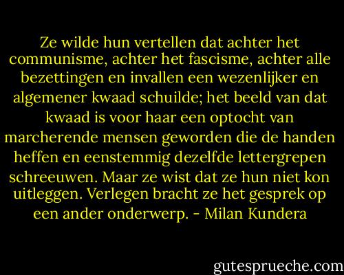 Ze wilde hun vertellen dat achter het communisme, achter het fascisme, achter alle bezettingen en invallen een wezenlijker en algemener kwaad schuilde; het beeld van dat kwaad is voor haar een optocht van marcherende mensen geworden die de handen heffen en eenstemmig dezelfde lettergrepen schreeuwen. Maar ze wist dat ze hun niet kon uitleggen. Verlegen bracht ze het gesprek op een ander onderwerp. - Milan Kundera