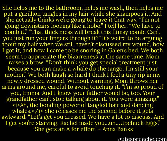 She helps me to the bathroom, helps me wash, then helps me put a gazillion tangles in my hair while she shampoos it. And she actually thinks we’re going to leave it that way.<br />“I’m not going downstairs looking like a hobo,” I tell her. “We have to comb it.”<br />“That thick mess will break this flimsy comb. Can’t you just run your fingers through it?”<br />It’s weird to be arguing about my hair when we still haven’t discussed my wound, how I got it, and how I came to be snoring in Galen’s bed. We both seem to appreciate the bizarreness at the same time. Mom raises a brow. “Don’t think you get special treatment just because you can make a whale do the tango. I’m still your mother.”<br />We both laugh so hard I think I feel a tiny rip in my newly dressed wound. Without warning, Mom throws her arms around me, careful to avoid touching it. “I’m so proud of you, Emma. And I know your father would be, too. Your grandfather can’t stop talking about it. You were amazing.”<br /><i>Ah, the bonding power of tangled hair and dancing whales.</i><br />She releases me the second before it gets awkward. “Let’s get you dressed. We have a lot to discuss. And I get you’re starving. Rachel made you…uh…Upchuck Eggs.”<br />“She gets an A for effort. - Anna Banks