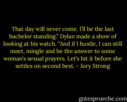 That day will never come. I’ll be the last bachelor standing.” Dylan made a show of looking at his watch. “And if I hustle, I can still meet, mingle and be the answer to some woman’s sexual prayers. Let’s hit it before she settles on second best. - Jory Strong