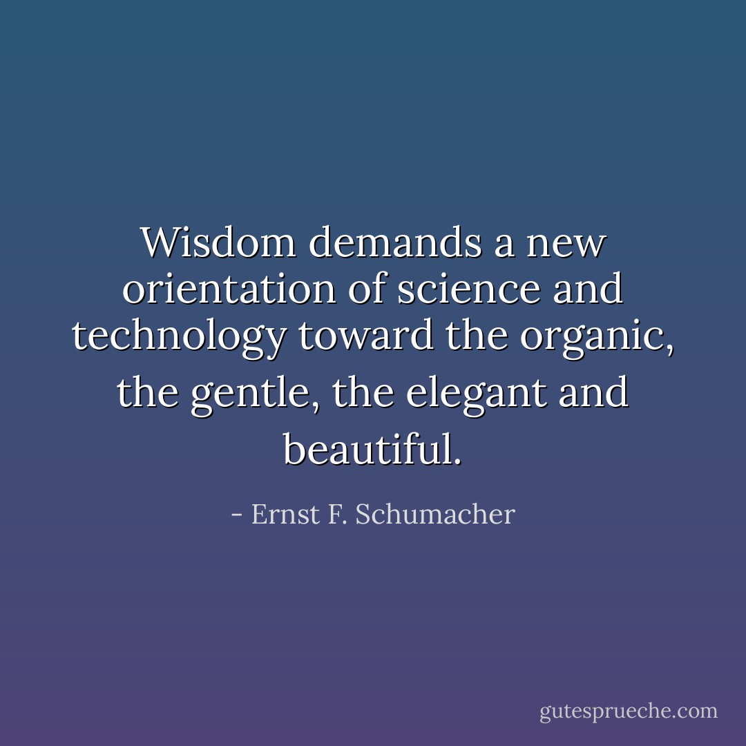 Wisdom demands a new orientation of science and technology toward the organic, the gentle, the elegant and beautiful. - Ernst F. Schumacher