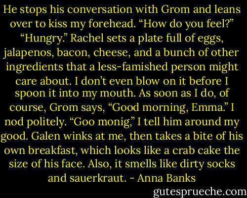 He stops his conversation with Grom and leans over to kiss my forehead. “How do you feel?”<br />“Hungry.”<br />Rachel sets a plate full of eggs, jalapenos, bacon, cheese, and a bunch of other ingredients that a less-famished person might care about. I don’t even blow on it before I spoon it into my mouth. As soon as I do, of course, Grom says, “Good morning, Emma.”<br />I nod politely. “Goo monig,” I tell him around my good.<br />Galen winks at me, then takes a bite of his own breakfast, which looks like a crab cake the size of his face. Also, it smells like dirty socks and sauerkraut. - Anna Banks