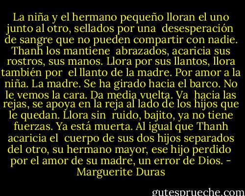 La niña y el hermano pequeño lloran el uno junto al otro, sellados por una <br />desesperación de sangre que no pueden compartir con nadie. Thanh los mantiene <br />abrazados, acaricia sus rostros, sus manos. Llora por sus llantos, llora también por <br />el llanto de la madre. Por amor a la niña.<br />La madre. Se ha girado hacia el barco. No le vemos la cara. Da media vuelta. Va <br />hacia las rejas, se apoya en la reja al lado de los hijos que le quedan. Llora sin <br />ruido, bajito, ya no tiene fuerzas. Ya está muerta. Al igual que Thanh acaricia el <br />cuerpo de sus dos hijos separados del otro, su hermano mayor, ese hijo perdido <br />por el amor de su madre, un error de Dios. - Marguerite Duras