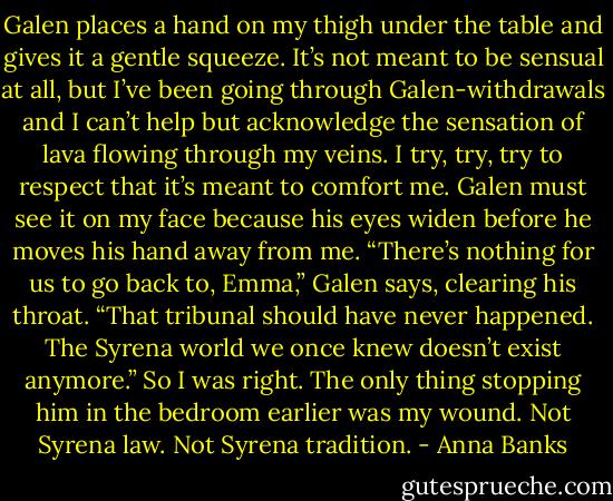 Galen places a hand on my thigh under the table and gives it a gentle squeeze. It’s not meant to be sensual at all, but I’ve been going through Galen-withdrawals and I can’t help but acknowledge the sensation of lava flowing through my veins. I try, try, try to respect that it’s meant to comfort me. Galen must see it on my face because his eyes widen before he moves his hand away from me. “There’s nothing for us to go back to, Emma,” Galen says, clearing his throat. “That tribunal should have never happened. The Syrena world we once knew doesn’t exist anymore.”<br />So I was right. The only thing stopping him in the bedroom earlier was my wound. Not Syrena law. Not Syrena tradition. - Anna Banks