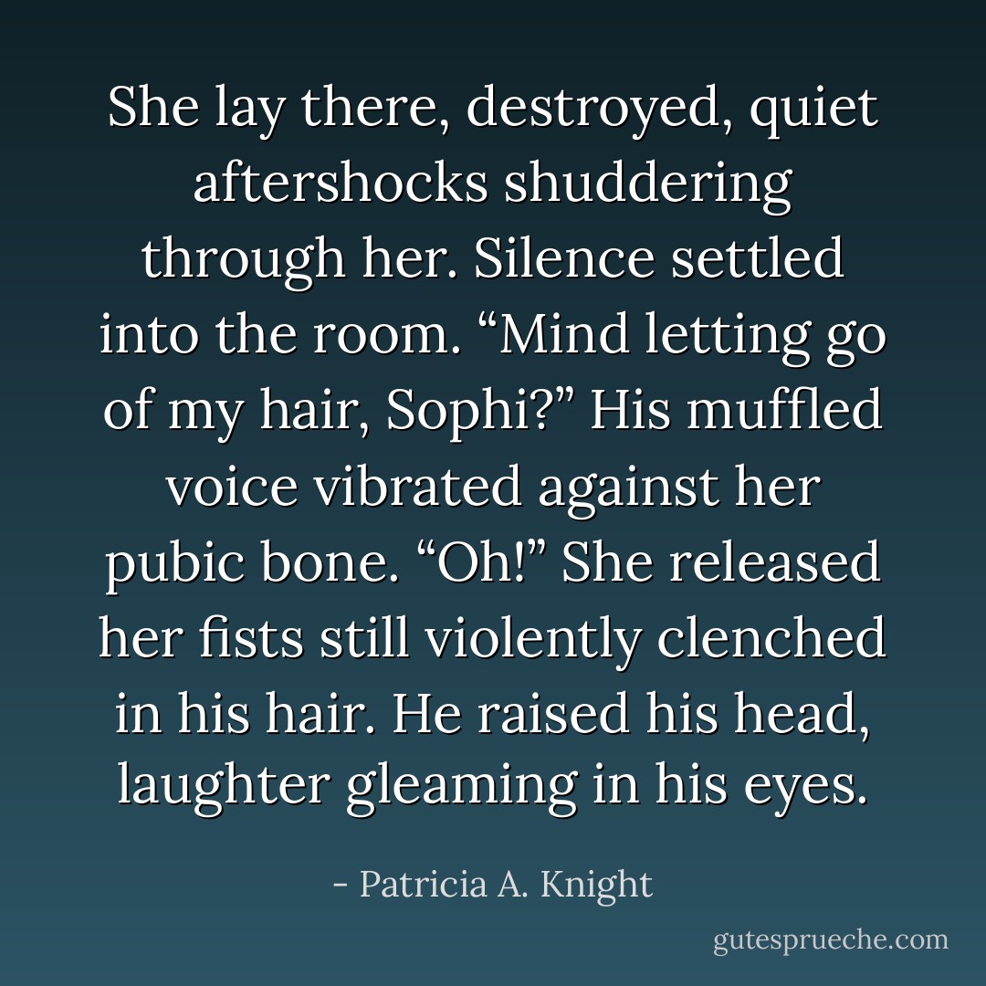 She lay there, destroyed, quiet aftershocks shuddering through her. Silence settled into the room.<br />“Mind letting go of my hair, Sophi?” His muffled voice vibrated against her pubic bone.<br />“Oh!” She released her fists still violently clenched in his hair. He raised his head, laughter gleaming in his eyes. - Patricia A. Knight