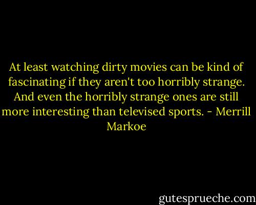 At least watching dirty movies can be kind of fascinating if they aren't too horribly strange. And even the horribly strange ones are still more interesting than televised sports. - Merrill Markoe