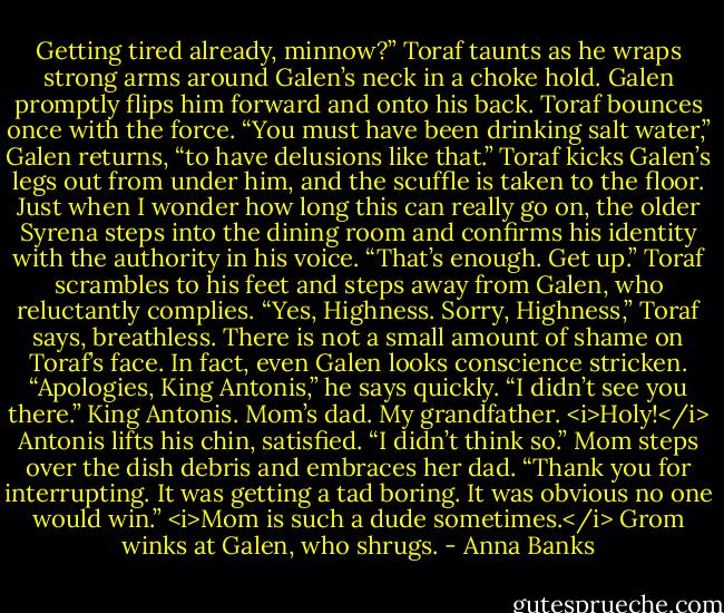 Getting tired already, minnow?” Toraf taunts as he wraps strong arms around Galen’s neck in a choke hold.<br />Galen promptly flips him forward and onto his back. Toraf bounces once with the force. “You must have been drinking salt water,” Galen returns, “to have delusions like that.”<br />Toraf kicks Galen’s legs out from under him, and the scuffle is taken to the floor. Just when I wonder how long this can really go on, the older Syrena steps into the dining room and confirms his identity with the authority in his voice. “That’s enough. Get up.”<br />Toraf scrambles to his feet and steps away from Galen, who reluctantly complies. “Yes, Highness. Sorry, Highness,” Toraf says, breathless. There is not a small amount of shame on Toraf’s face.<br />In fact, even Galen looks conscience stricken. “Apologies, King Antonis,” he says quickly. “I didn’t see you there.”<br />King Antonis. Mom’s dad. My grandfather. <i>Holy!</i><br />Antonis lifts his chin, satisfied. “I didn’t think so.”<br />Mom steps over the dish debris and embraces her dad. “Thank you for interrupting. It was getting a tad boring. It was obvious no one would win.”<br /><i>Mom is such a dude sometimes.</i> Grom winks at Galen, who shrugs. - Anna Banks