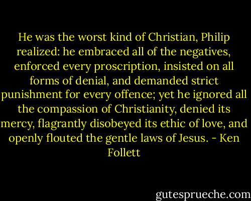 He was the worst kind of Christian, Philip realized: he embraced all of the negatives, enforced every proscription, insisted on all forms of denial, and demanded strict punishment for every offence; yet he ignored all the compassion of Christianity, denied its mercy, flagrantly disobeyed its ethic of love, and openly flouted the gentle laws of Jesus. - Ken Follett