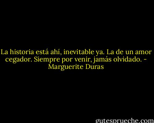 La historia está ahí, inevitable ya. La de un amor cegador. Siempre por venir, jamás olvidado. - Marguerite Duras