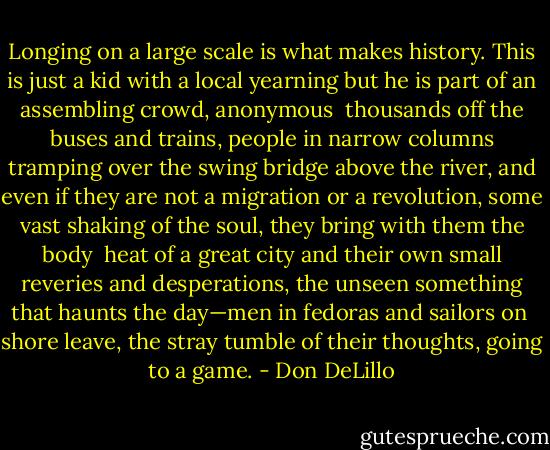 Longing on a large scale is what makes history. This is just a kid with a<br />local yearning but he is part of an assembling crowd, anonymous <br />thousands off the buses and trains, people in narrow columns tramping over<br />the swing bridge above the river, and even if they are not a migration or a<br />revolution, some vast shaking of the soul, they bring with them the body <br />heat of a great city and their own small reveries and desperations, the<br />unseen something that haunts the day—men in fedoras and sailors on <br />shore leave, the stray tumble of their thoughts, going to a game. - Don DeLillo