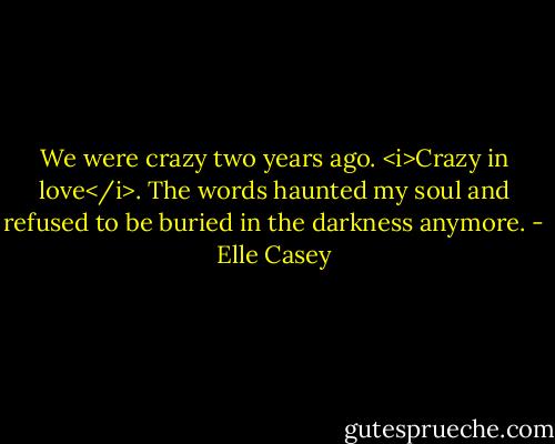 We were crazy two years ago. <i>Crazy in love</i>. The words haunted my soul and refused to be buried in the darkness anymore. - Elle Casey