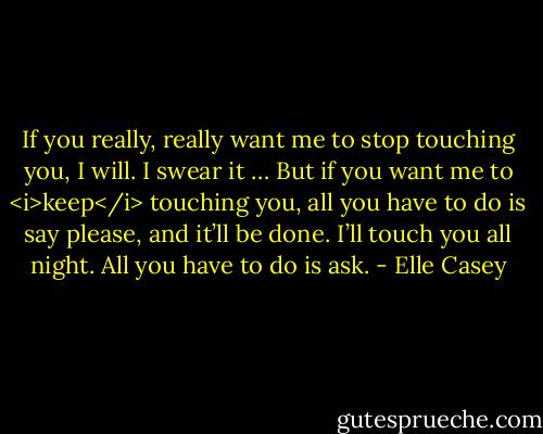 If you really, really want me to stop touching you, I will. I swear it … But if you want me to <i>keep</i> touching you, all you have to do is say please, and it’ll be done. I’ll touch you all night. All you have to do is ask. - Elle Casey