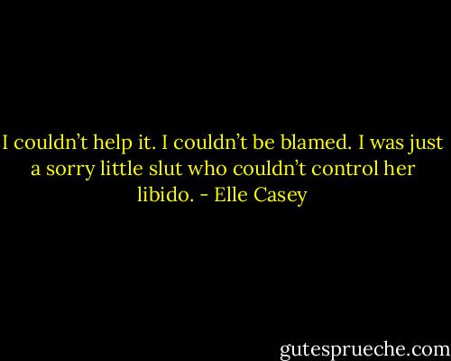 I couldn’t help it. I couldn’t be blamed. I was just a sorry little slut who couldn’t control her libido. - Elle Casey