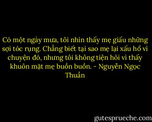 Có một ngày mưa, tôi nhìn thấy mẹ giấu những sợi tóc rụng. Chẳng biết tại sao mẹ lại xấu hổ vì chuyện đó, nhưng tôi không tiện hỏi vì thấy khuôn mặt mẹ buồn buồn. - Nguyễn Ngọc Thuần