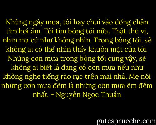 Những ngày mưa, tôi hay chui vào đống chăn tìm hơi ấm. Tôi tìm bóng tối nữa. Thật thú vị, nhìn mà cứ như không nhìn. Trong bóng tối, sẽ không ai có thể nhìn thấy khuôn mặt của tôi. Những cơn mưa trong bóng tối cũng vậy, sẽ không ai biết là đang có cơn mưa nếu như không nghe tiếng rào rạc trên mái nhà.<br />Mẹ nói những cơn mưa đêm là những cơn mưa êm đềm nhất. - Nguyễn Ngọc Thuần