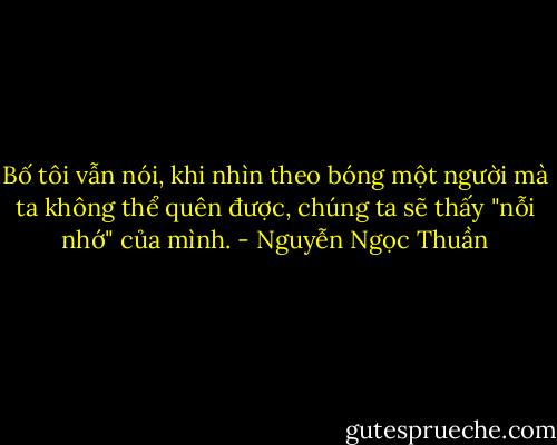 Bố tôi vẫn nói, khi nhìn theo bóng một người mà ta không thể quên được, chúng ta sẽ thấy "nỗi nhớ" của mình. - Nguyễn Ngọc Thuần