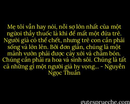 Mẹ tôi vẫn hay nói, nỗi sợ lớn nhất của một ngừoi thầy thuốc là khi để mất một đứa trẻ. Người già có thể chết, nhưng trẻ con cần phải sống và lớn lên. Bởi đơn giản, chúng là một mảnh vườn phải được cày xới và chăm bón. Chúng cần phải ra hoa và sinh sôi. Chúng là tất cả những gì một người già hy vọng... - Nguyễn Ngọc Thuần