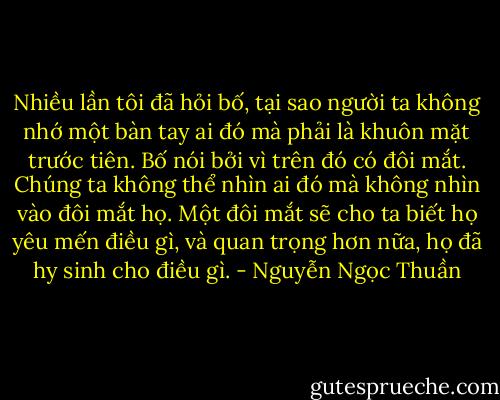 Nhiều lần tôi đã hỏi bố, tại sao người ta không nhớ một bàn tay ai đó mà phải là khuôn mặt trước tiên. Bố nói bởi vì trên đó có đôi mắt. Chúng ta không thể nhìn ai đó mà không nhìn vào đôi mắt họ. Một đôi mắt sẽ cho ta biết họ yêu mến điều gì, và quan trọng hơn nữa, họ đã hy sinh cho điều gì. - Nguyễn Ngọc Thuần