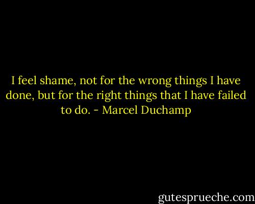 I feel shame, not for the wrong things I have done, but for the right things that I have failed to do. - Marcel Duchamp