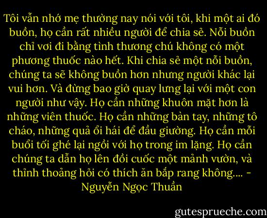 Tôi vẫn nhớ mẹ thường nay nói với tôi, khi một ai đó buồn, họ cần rất nhiều người để chia sẻ. Nỗi buồn chỉ vơi đi bằng tình thương chú không có một phương thuốc nào hết. Khi chia sẻ một nỗi buồn, chúng ta sẽ không buồn hơn nhưng người khác lại vui hơn. Và đừng bao giờ quay lưng lại với một con người như vậy. Họ cần những khuôn mặt hơn là những viên thuốc. Họ cần những bàn tay, những tô cháo, những quả ổi hái để đầu giường. Họ cần mỗi buổi tối ghé lại ngồi với họ trong im lặng. Họ cần chúng ta dẫn họ lên đồi cuốc một mảnh vườn, và thỉnh thoảng hỏi có thích ăn bắp rang không.... - Nguyễn Ngọc Thuần