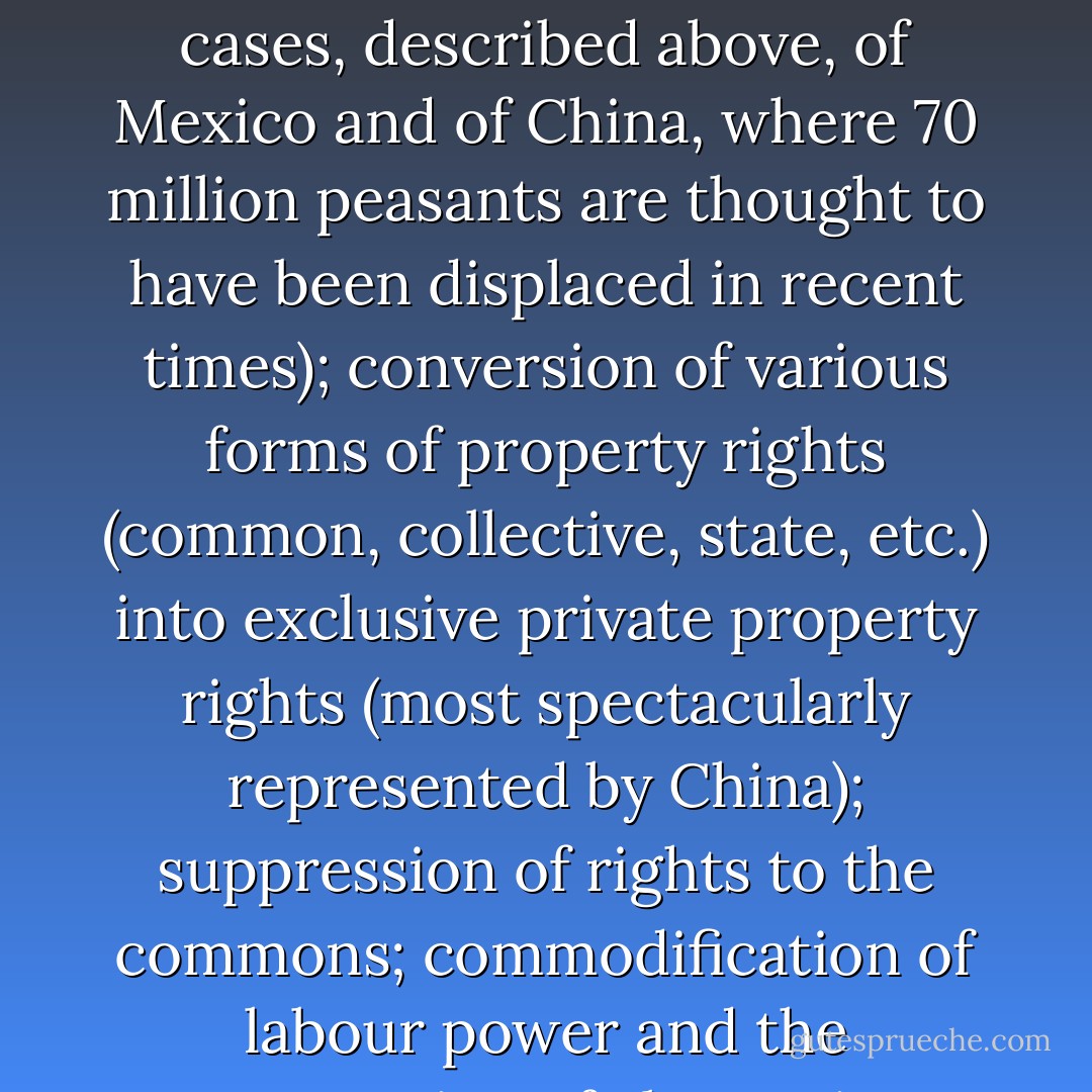 The main substantive achievement of neoliberalization, however, has been to redistribute, rather than to generate, wealth and income. …[T]his was achieved under the rubric of ‘accumulation by dispossession’. By this I mean the continuation and proliferation of accumulation practices which Marx had treated of as ‘primitive’ or ‘original’ during the rise of capitalism. These include the commodification and privatization of land and the forceful expulsion of peasant populations (compare the cases, described above, of Mexico and of China, where 70 million peasants are thought to have been displaced in recent times); conversion of various forms of property rights (common, collective, state, etc.) into exclusive private property rights (most spectacularly represented by China); suppression of rights to the commons; commodification of labour power and the suppression of alternative (indigenous) forms of production and consumption; colonial, neocolonial, and imperial processes of appropriation of assets (including natural resources); monetization of exchange and taxation, particularly of land; the slave trade (which continues particularly in the sex industry); and usury, the national debt and, most devastating of all, the use of the credit system as a radical means of accumulation by dispossession. - David Harvey
