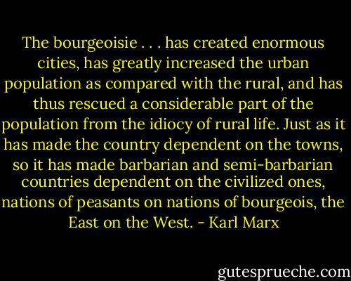 The bourgeoisie . . . has created enormous cities, has greatly increased the urban population as compared with the rural, and has thus rescued a considerable part of the population from the idiocy of rural life. Just as it has made the country dependent on the towns, so it has made barbarian and semi-barbarian countries dependent on the civilized ones, nations of peasants on nations of bourgeois, the East on the West. - Karl Marx