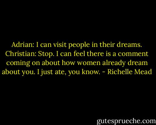 Adrian: I can visit people in their dreams.<br />Christian: Stop. I can feel there is a comment coming on about how women already dream about you. I just ate, you know. - Richelle Mead