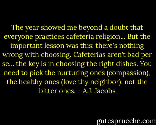 The year showed me beyond a doubt that everyone practices cafeteria religion... But the important lesson was this: there's nothing wrong with choosing. Cafeterias aren't bad per se... the key is in choosing the right dishes. You need to pick the nurturing ones (compassion), the healthy ones (love thy neighbor), not the bitter ones. - A.J. Jacobs