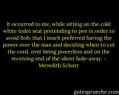 It occurred to me, while sitting on the cold white toilet seat pretending to pee in order to avoid Bob, that I much preferred having the power over the man and deciding when to cut the cord, over being powerless and on the receiving end of the silent fade-away. - Meredith Schorr