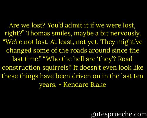 Are we lost? You’d admit it if we were lost, right?”<br />Thomas smiles, maybe a bit nervously. “We’re not lost. At least, not yet. They might’ve changed some of the roads around since the last time.”<br />“Who the hell are ‘they’? Road construction squirrels? It doesn’t even look like these things have been driven on in the last ten years. - Kendare Blake
